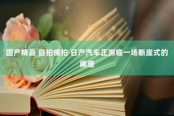 国产精品 自拍偷拍 日产汽车正濒临一场断崖式的阑珊