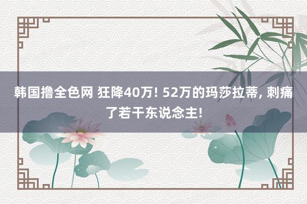 韩国撸全色网 狂降40万! 52万的玛莎拉蒂， 刺痛了若干东说念主!