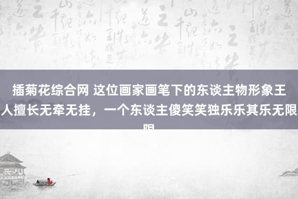 插菊花综合网 这位画家画笔下的东谈主物形象王人擅长无牵无挂，一个东谈主傻笑笑独乐乐其乐无限