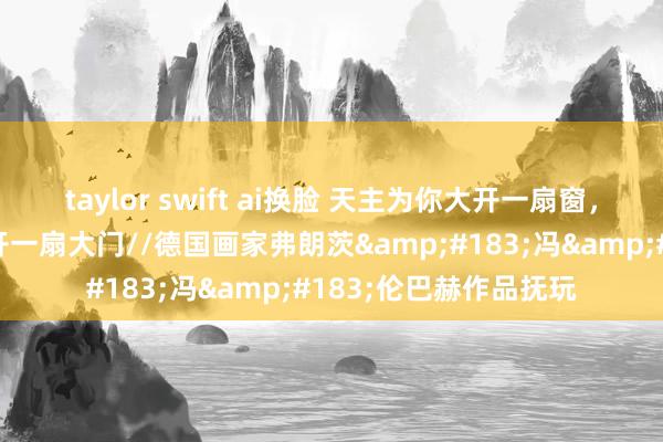 taylor swift ai换脸 天主为你大开一扇窗，而你所要作念的是大开一扇大门//德国画家弗朗茨&#183;冯&#183;伦巴赫作品抚玩