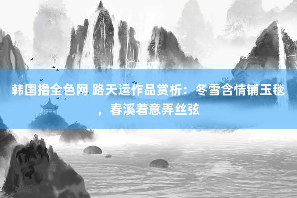 韩国撸全色网 路天运作品赏析：冬雪含情铺玉毯，春溪着意弄丝弦