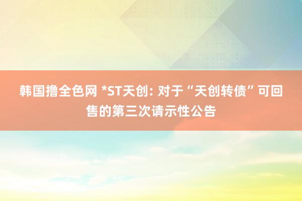韩国撸全色网 *ST天创: 对于“天创转债”可回售的第三次请示性公告