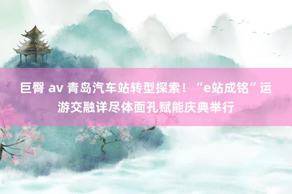 巨臀 av 青岛汽车站转型探索！“e站成铭”运游交融详尽体面孔赋能庆典举行
