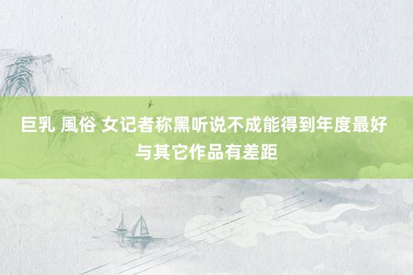 巨乳 風俗 女记者称黑听说不成能得到年度最好 与其它作品有差距