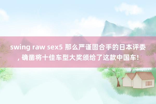 swing raw sex5 那么严谨固合手的日本评委， 确凿将十佳车型大奖颁给了这款中国车!