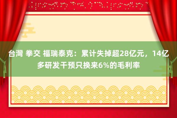 台灣 拳交 福瑞泰克：累计失掉超28亿元，14亿多研发干预只换来6%的毛利率