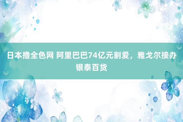 日本撸全色网 阿里巴巴74亿元割爱，雅戈尔接办银泰百货