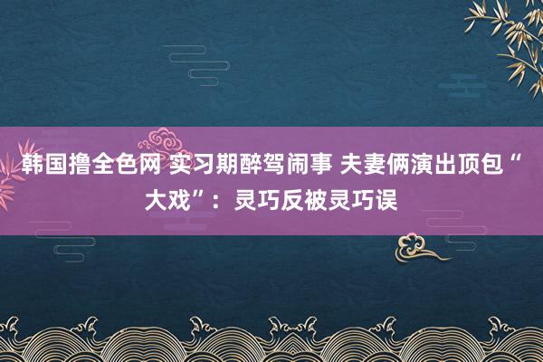 韩国撸全色网 实习期醉驾闹事 夫妻俩演出顶包“大戏”：灵巧反被灵巧误