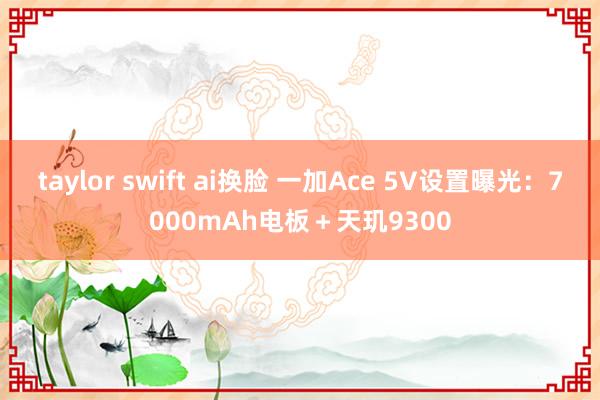 taylor swift ai换脸 一加Ace 5V设置曝光：7000mAh电板＋天玑9300