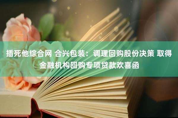 插死他综合网 合兴包装：调理回购股份决策 取得金融机构回购专项贷款欢喜函
