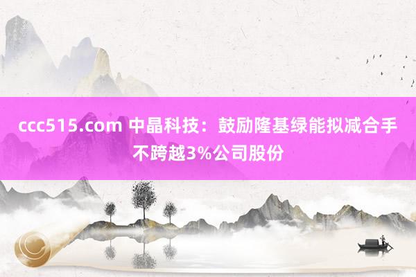 ccc515.com 中晶科技：鼓励隆基绿能拟减合手不跨越3%公司股份
