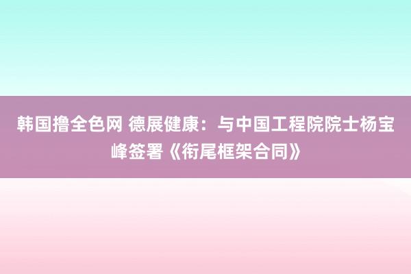 韩国撸全色网 德展健康：与中国工程院院士杨宝峰签署《衔尾框架合同》