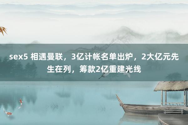 sex5 相遇曼联，3亿计帐名单出炉，2大亿元先生在列，筹款2亿重建光线