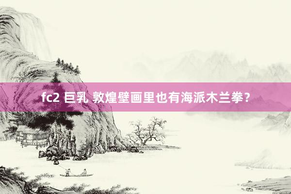 fc2 巨乳 敦煌壁画里也有海派木兰拳？