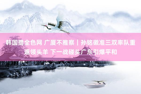 韩国撸全色网 广厦不雅察｜孙铭徽准三双率队重返领头羊 下一战碰头广东引爆平和