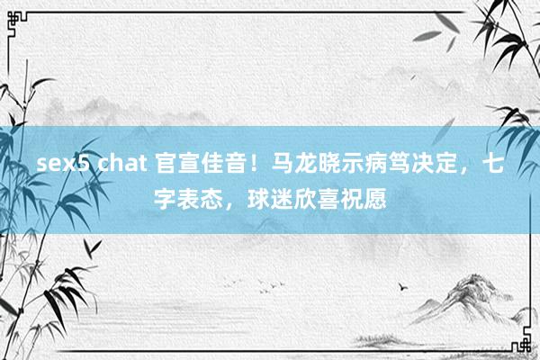 sex5 chat 官宣佳音！马龙晓示病笃决定，七字表态，球迷欣喜祝愿