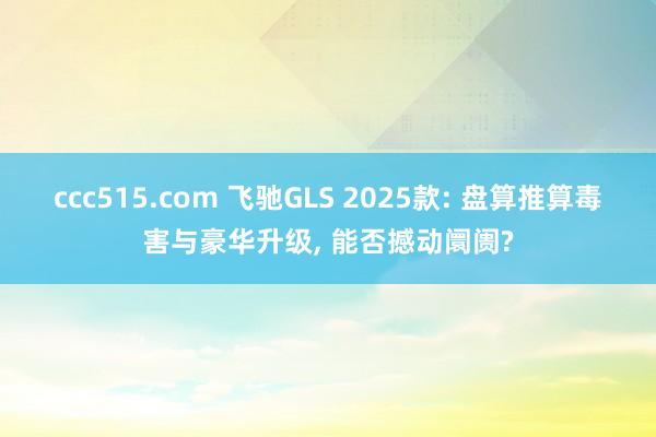 ccc515.com 飞驰GLS 2025款: 盘算推算毒害与豪华升级， 能否撼动阛阓?
