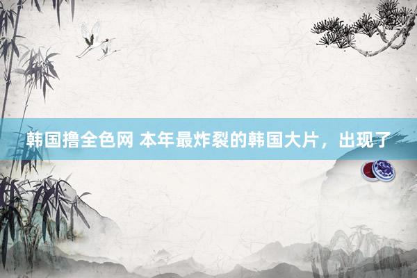 韩国撸全色网 本年最炸裂的韩国大片，出现了