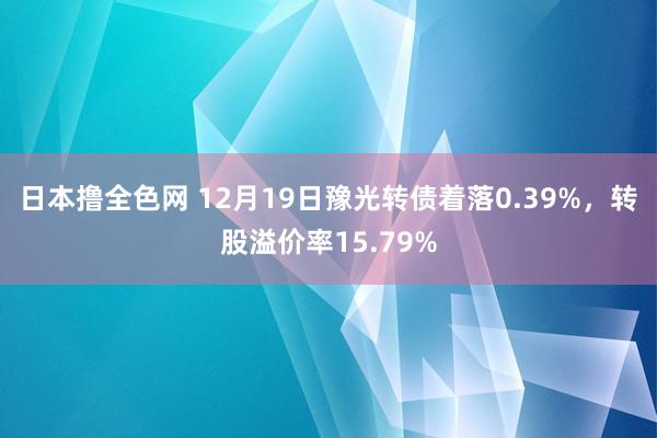 日本撸全色网 12月19日豫光转债着落0.39%，转股溢价率15.79%