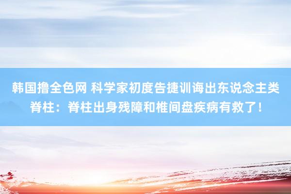 韩国撸全色网 科学家初度告捷训诲出东说念主类脊柱：脊柱出身残障和椎间盘疾病有救了！