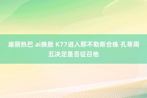 迪丽热巴 ai换脸 K77进入那不勒斯合练 孔蒂周五决定是否征召他