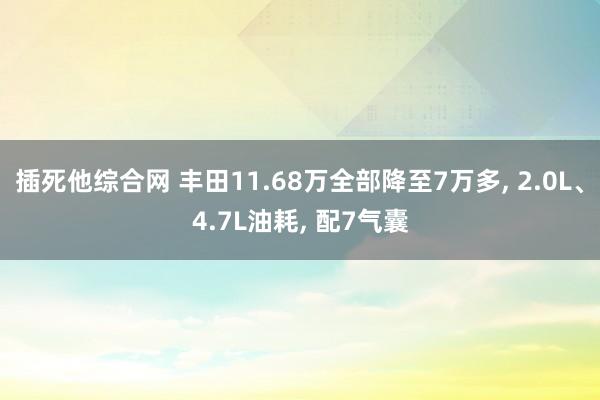 插死他综合网 丰田11.68万全部降至7万多， 2.0L、4.7L油耗， 配7气囊