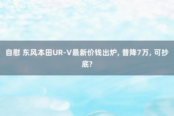 自慰 东风本田UR-V最新价钱出炉， 普降7万， 可抄底?