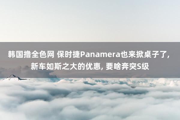 韩国撸全色网 保时捷Panamera也来掀桌子了， 新车如斯之大的优惠， 要啥奔突S级