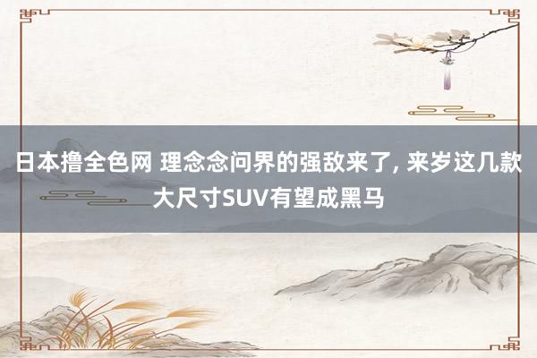 日本撸全色网 理念念问界的强敌来了， 来岁这几款大尺寸SUV有望成黑马