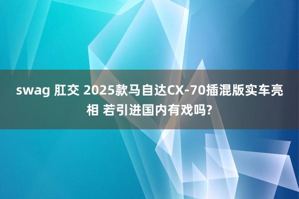 swag 肛交 2025款马自达CX-70插混版实车亮相 若引进国内有戏吗?
