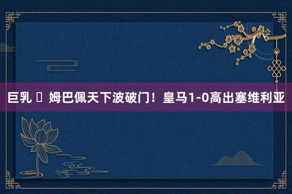 巨乳 ⚡姆巴佩天下波破门！皇马1-0高出塞维利亚