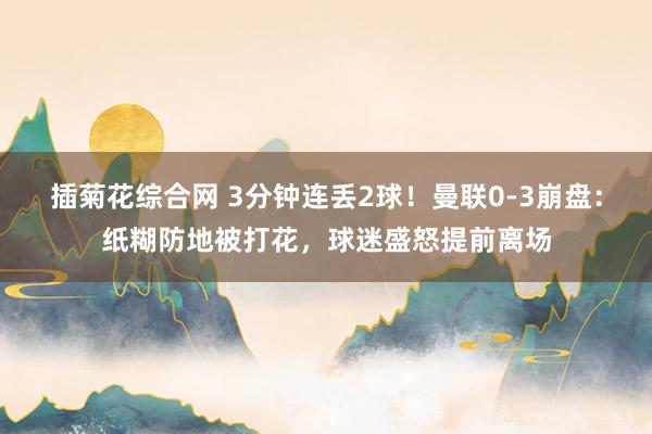 插菊花综合网 3分钟连丢2球！曼联0-3崩盘：纸糊防地被打花，球迷盛怒提前离场