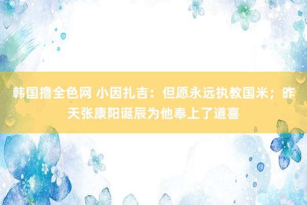 韩国撸全色网 小因扎吉：但愿永远执教国米；昨天张康阳诞辰为他奉上了道喜