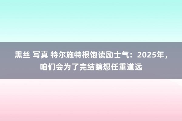 黑丝 写真 特尔施特根饱读励士气：2025年，咱们会为了完结瞎想任重道远