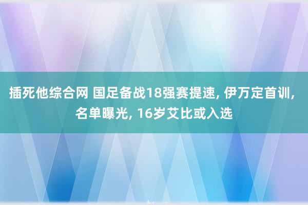 插死他综合网 国足备战18强赛提速， 伊万定首训， 名单曝光， 16岁艾比或入选