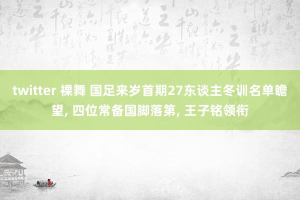 twitter 裸舞 国足来岁首期27东谈主冬训名单瞻望， 四位常备国脚落第， 王子铭领衔