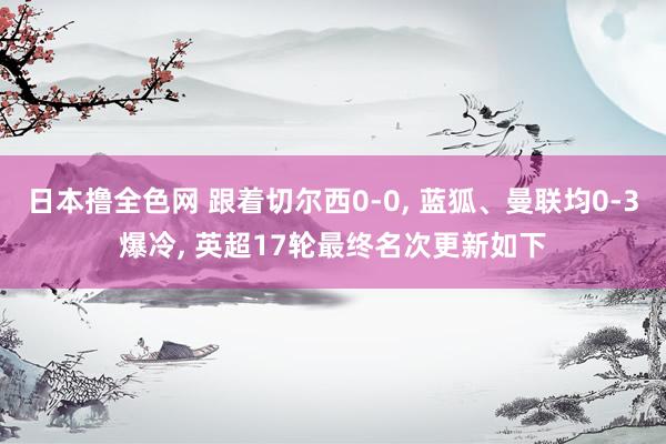 日本撸全色网 跟着切尔西0-0， 蓝狐、曼联均0-3爆冷， 英超17轮最终名次更新如下