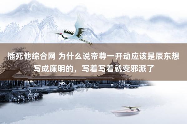 插死他综合网 为什么说帝尊一开动应该是辰东想写成廉明的，写着写着就变邪派了