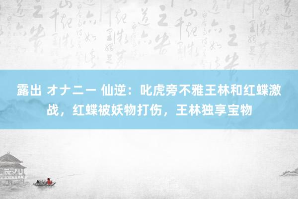 露出 オナニー 仙逆：叱虎旁不雅王林和红蝶激战，红蝶被妖物打伤，王林独享宝物