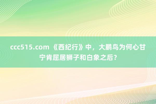 ccc515.com 《西纪行》中，大鹏鸟为何心甘宁肯屈居狮子和白象之后？