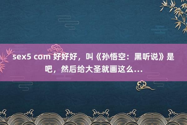 sex5 com 好好好，叫《孙悟空：黑听说》是吧，然后给大圣就画这么…