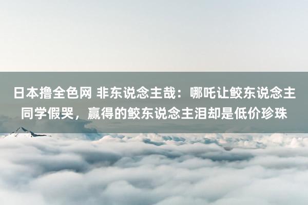 日本撸全色网 非东说念主哉：哪吒让鲛东说念主同学假哭，赢得的鲛东说念主泪却是低价珍珠