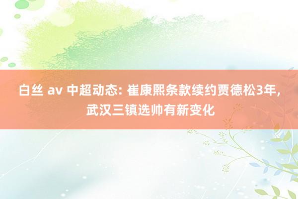 白丝 av 中超动态: 崔康熙条款续约贾德松3年， 武汉三镇选帅有新变化