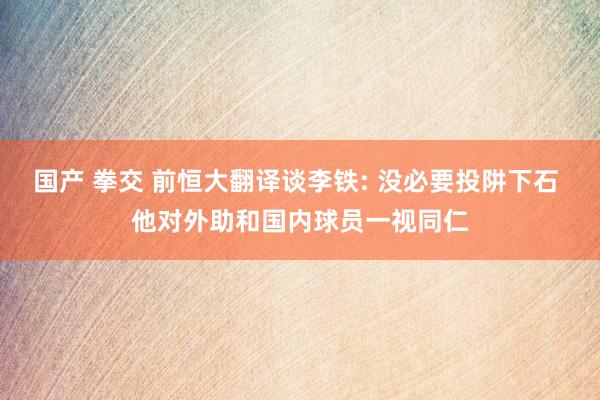 国产 拳交 前恒大翻译谈李铁: 没必要投阱下石 他对外助和国内球员一视同仁