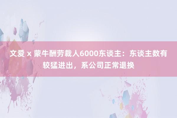 文爱 x 蒙牛酬劳裁人6000东谈主：东谈主数有较猛进出，系公司正常退换