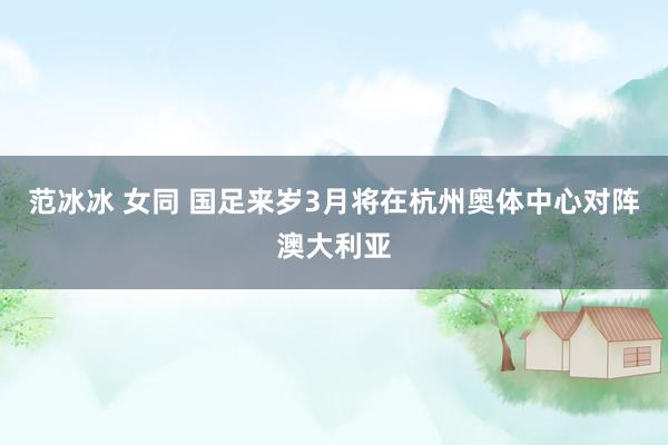 范冰冰 女同 国足来岁3月将在杭州奥体中心对阵澳大利亚