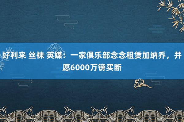 好利来 丝袜 英媒：一家俱乐部念念租赁加纳乔，并愿6000万镑买断