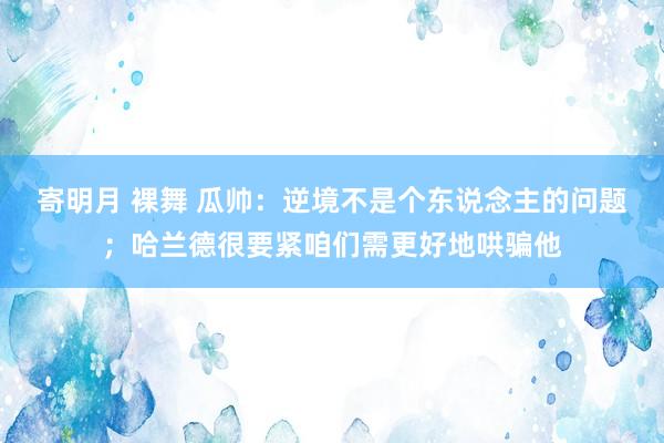 寄明月 裸舞 瓜帅：逆境不是个东说念主的问题；哈兰德很要紧咱们需更好地哄骗他