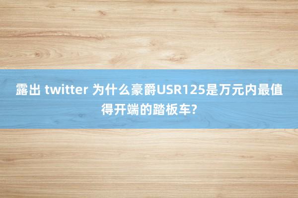 露出 twitter 为什么豪爵USR125是万元内最值得开端的踏板车?