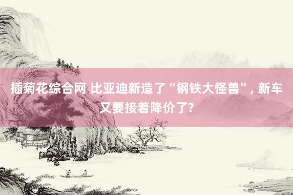 插菊花综合网 比亚迪新造了“钢铁大怪兽”， 新车又要接着降价了?